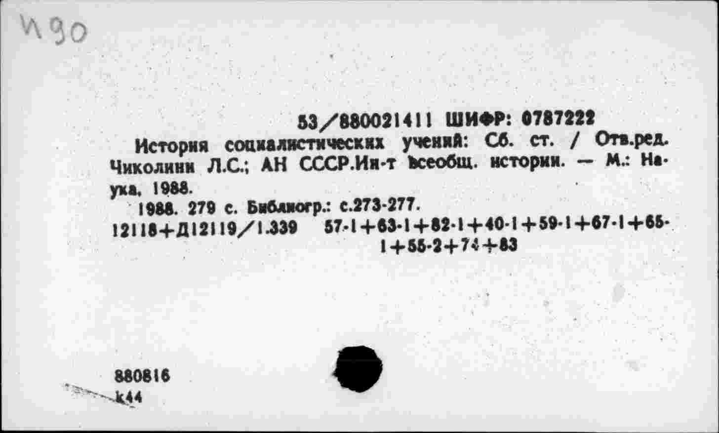 ﻿Мо
53/880021411 ШИФР: 8787222
История социалистических учений: Сб. ст. / Отв.ред. Чиколиии Л.С.; АН СССР.Ин-т всеобщ. истории. - И.: Наука. 1983.
1988. 279 С. Бибмогр.: с.273-277.
12118+Д12119/1.339	57-1+53-1+82-1+40-1+59-1+57-1+65-
1+55-2+74+83
880815